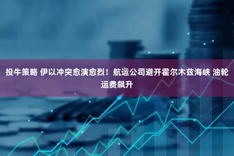 投牛策略 伊以冲突愈演愈烈！航运公司避开霍尔木兹海峡 油轮运费飙升