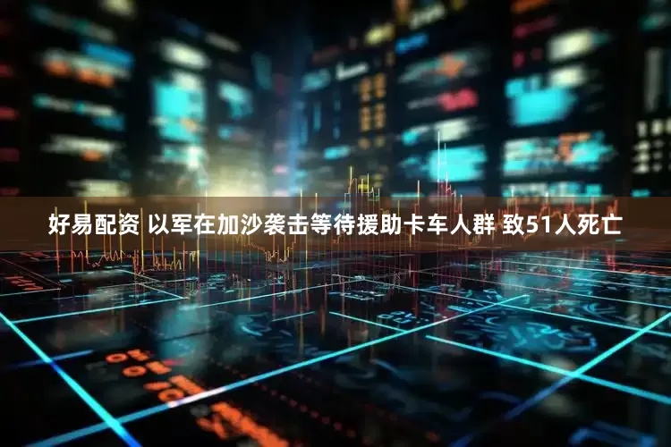 好易配资 以军在加沙袭击等待援助卡车人群 致51人死亡