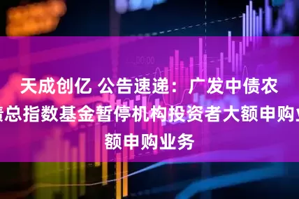 天成创亿 公告速递：广发中债农发债总指数基金暂停机构投资者大额申购业务