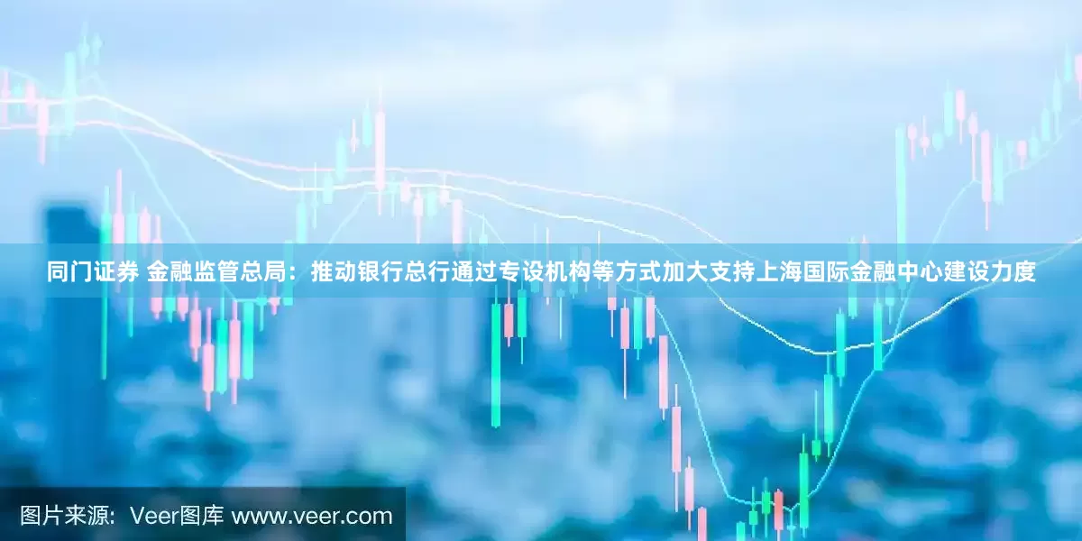 同门证券 金融监管总局：推动银行总行通过专设机构等方式加大支持上海国际金融中心建设力度