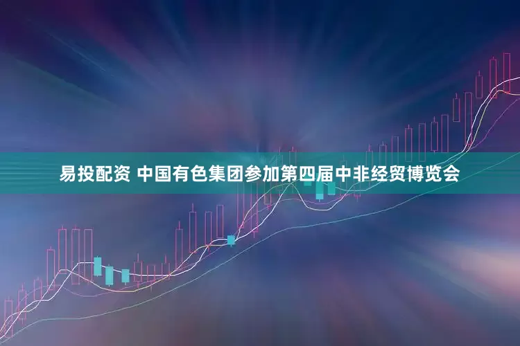 易投配资 中国有色集团参加第四届中非经贸博览会