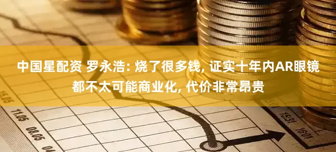 中国星配资 罗永浩: 烧了很多钱, 证实十年内AR眼镜都不太可能商业化, 代价非常昂贵