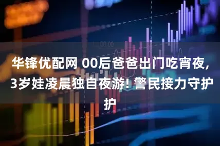 华锋优配网 00后爸爸出门吃宵夜, 3岁娃凌晨独自夜游! 警民接力守护