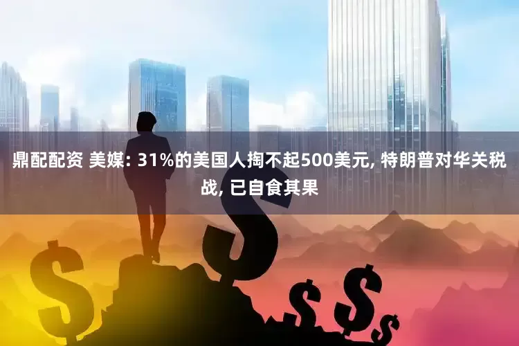 鼎配配资 美媒: 31%的美国人掏不起500美元, 特朗普对华关税战, 已自食其果
