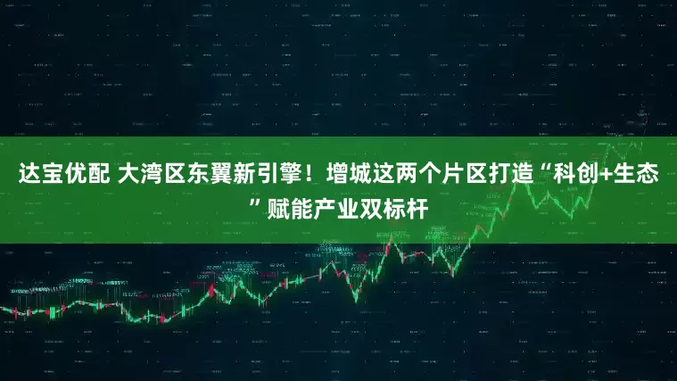 达宝优配 大湾区东翼新引擎！增城这两个片区打造“科创+生态”赋能产业双标杆