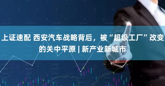 上证速配 西安汽车战略背后，被“超级工厂”改变的关中平原 | 新产业新城市