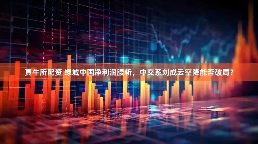 真牛所配资 绿城中国净利润腰斩，中交系刘成云空降能否破局？