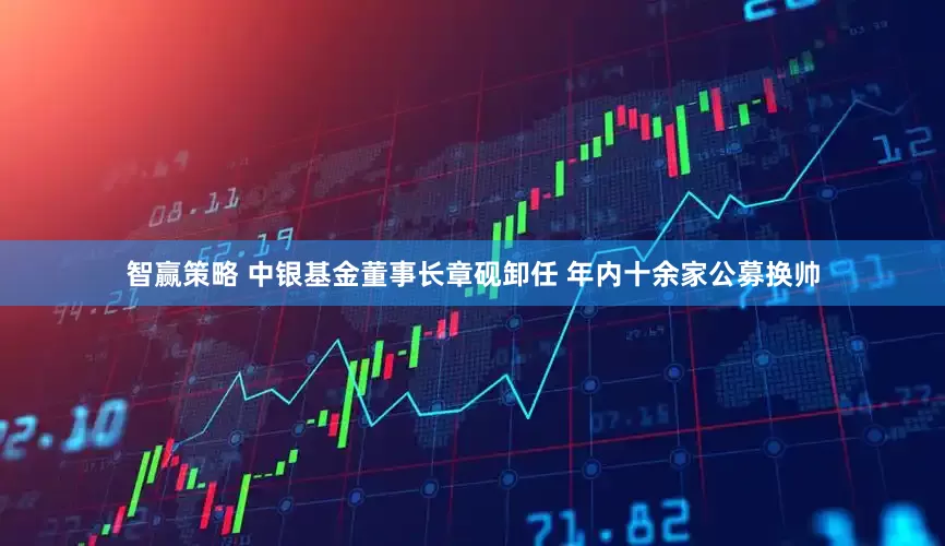 智赢策略 中银基金董事长章砚卸任 年内十余家公募换帅