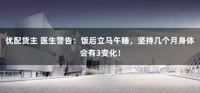 优配货主 医生警告：饭后立马午睡，坚持几个月身体会有3变化！