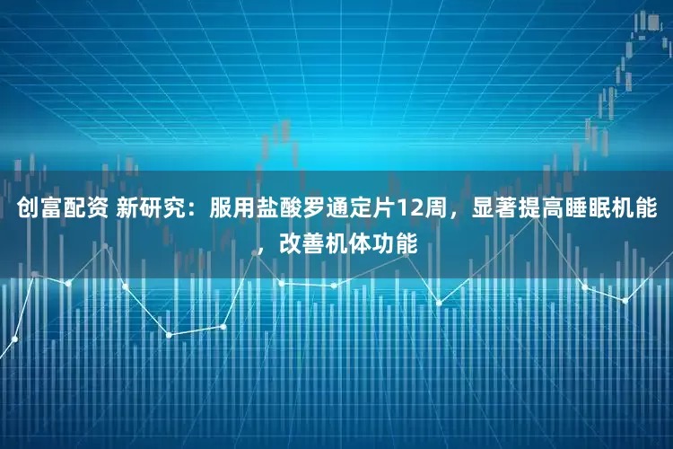 创富配资 新研究：服用盐酸罗通定片12周，显著提高睡眠机能，改善机体功能