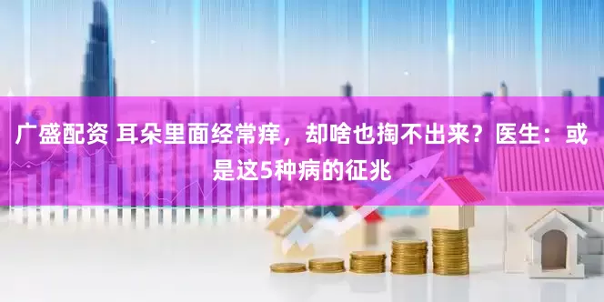 广盛配资 耳朵里面经常痒，却啥也掏不出来？医生：或是这5种病的征兆