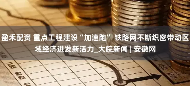 盈禾配资 重点工程建设“加速跑” 铁路网不断织密带动区域经济迸发新活力_大皖新闻 | 安徽网