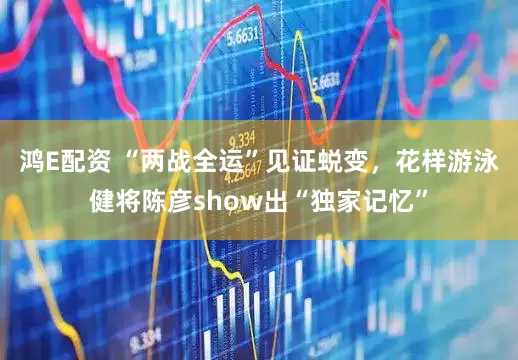 鸿E配资 “两战全运”见证蜕变，花样游泳健将陈彦show出“独家记忆”