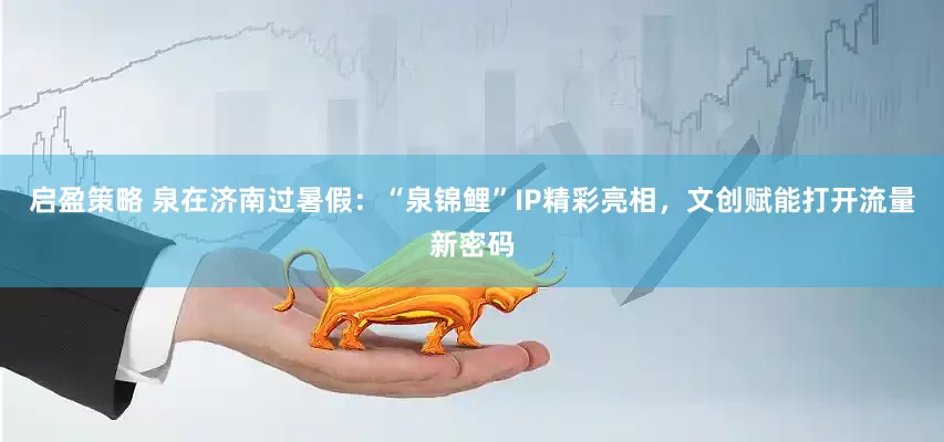 启盈策略 泉在济南过暑假：“泉锦鲤”IP精彩亮相，文创赋能打开流量新密码