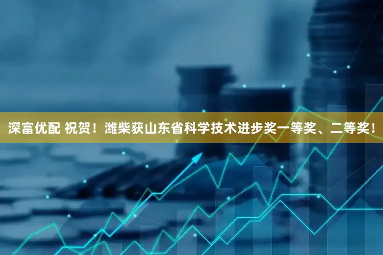 深富优配 祝贺！潍柴获山东省科学技术进步奖一等奖、二等奖！