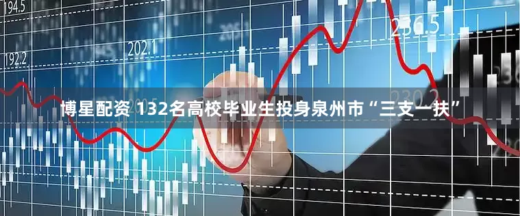 博星配资 132名高校毕业生投身泉州市“三支一扶”