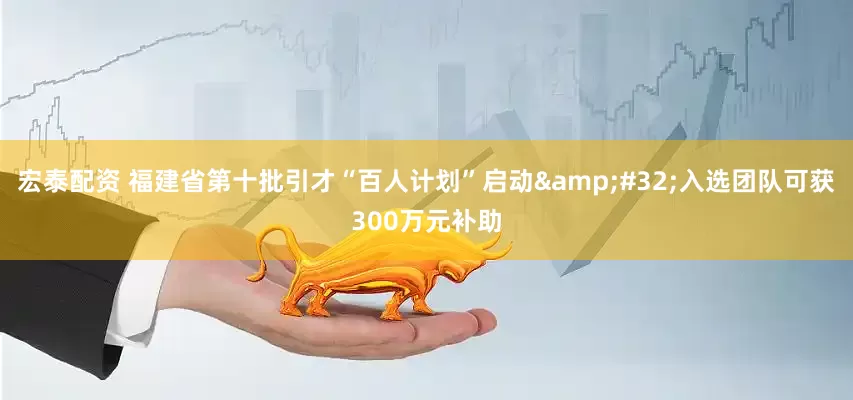 宏泰配资 福建省第十批引才“百人计划”启动&#32;入选团队可获300万元补助