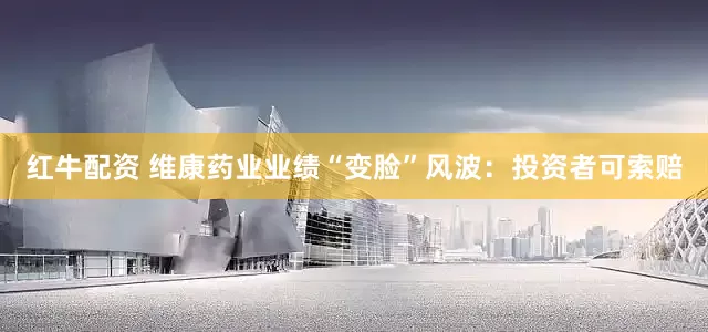 红牛配资 维康药业业绩“变脸”风波：投资者可索赔
