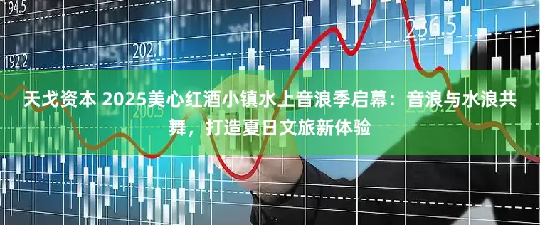 天戈资本 2025美心红酒小镇水上音浪季启幕：音浪与水浪共舞，打造夏日文旅新体验