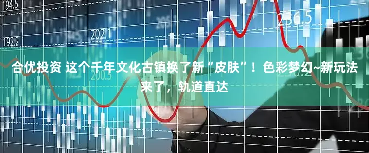 合优投资 这个千年文化古镇换了新“皮肤”！色彩梦幻~新玩法来了，轨道直达