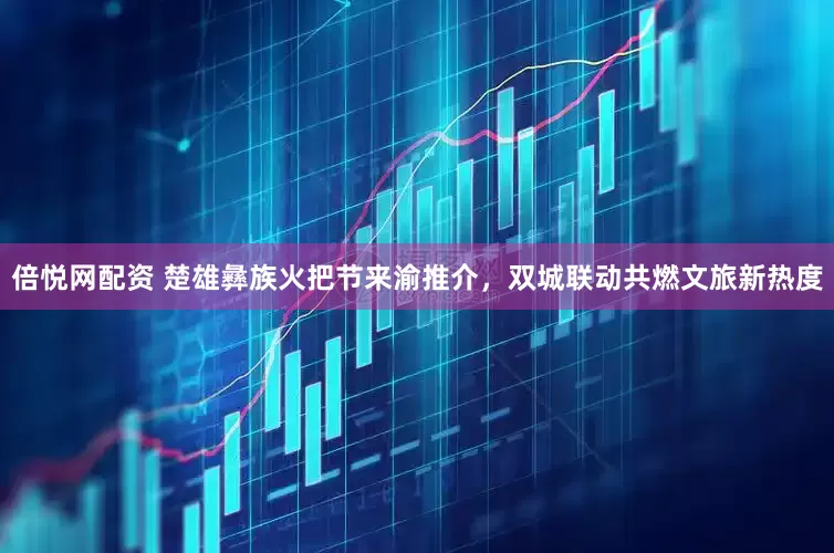 倍悦网配资 楚雄彝族火把节来渝推介，双城联动共燃文旅新热度