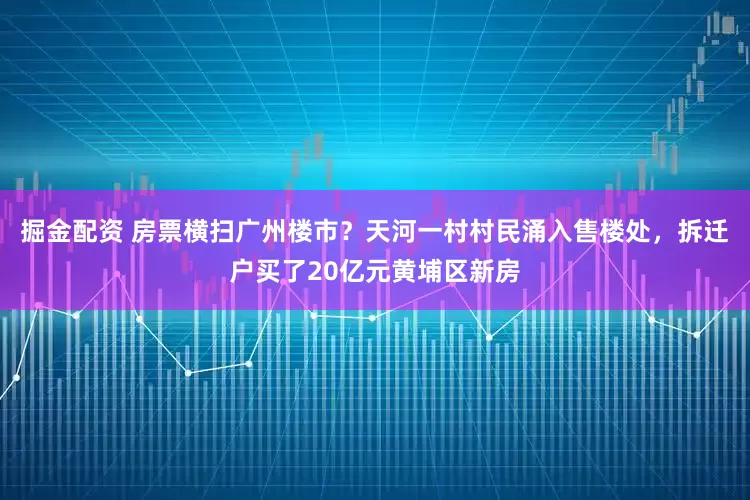 掘金配资 房票横扫广州楼市？天河一村村民涌入售楼处，拆迁户买了20亿元黄埔区新房