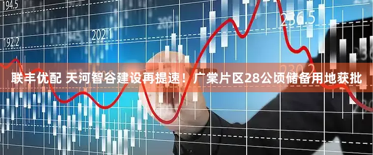联丰优配 天河智谷建设再提速！广棠片区28公顷储备用地获批