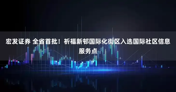 宏发证券 全省首批！祈福新邨国际化街区入选国际社区信息服务点