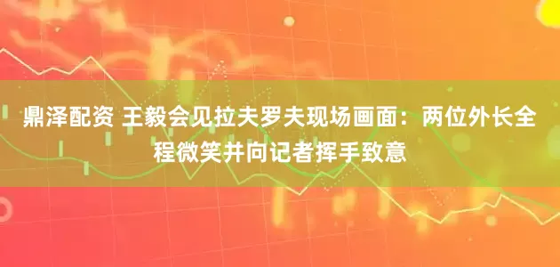 鼎泽配资 王毅会见拉夫罗夫现场画面：两位外长全程微笑并向记者挥手致意