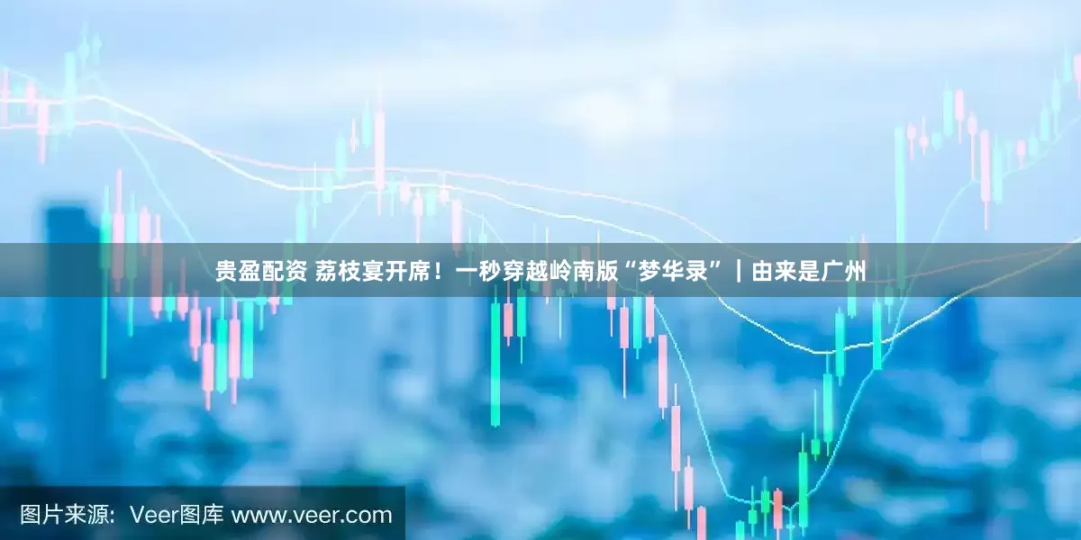 贵盈配资 荔枝宴开席！一秒穿越岭南版“梦华录”｜由来是广州