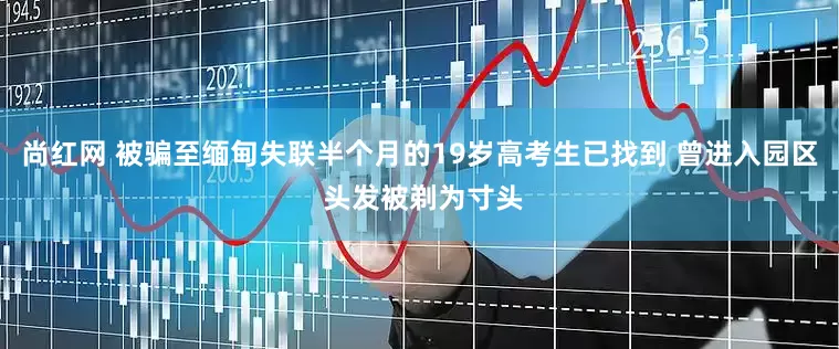 尚红网 被骗至缅甸失联半个月的19岁高考生已找到 曾进入园区 头发被剃为寸头