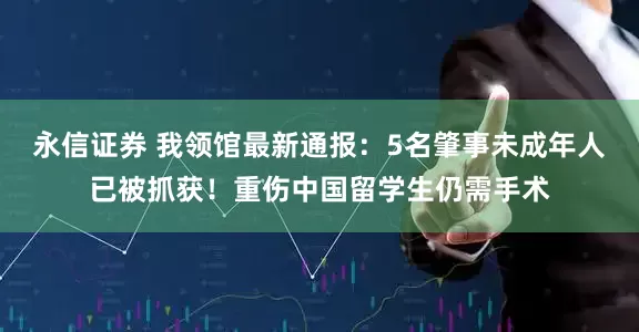 永信证券 我领馆最新通报：5名肇事未成年人已被抓获！重伤中国留学生仍需手术