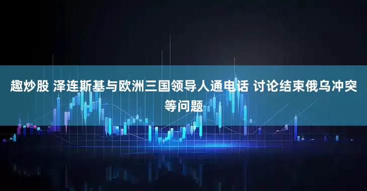 趣炒股 泽连斯基与欧洲三国领导人通电话 讨论结束俄乌冲突等问题