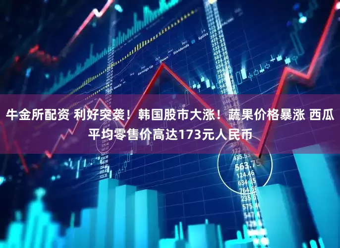 牛金所配资 利好突袭！韩国股市大涨！蔬果价格暴涨 西瓜平均零售价高达173元人民币