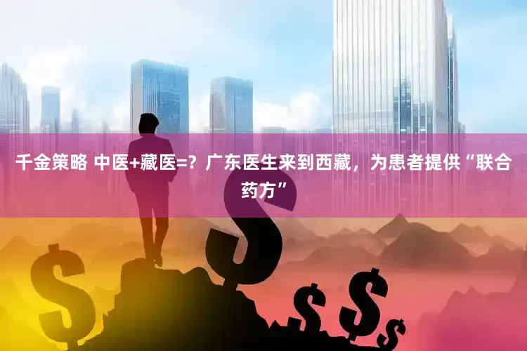 千金策略 中医+藏医=？广东医生来到西藏，为患者提供“联合药方”