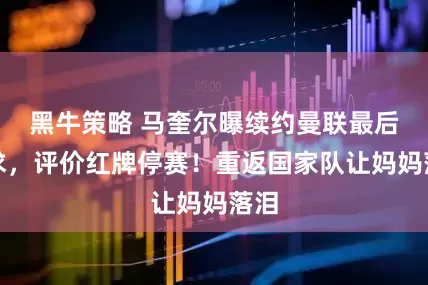 黑牛策略 马奎尔曝续约曼联最后要求，评价红牌停赛！重返国家队让妈妈落泪